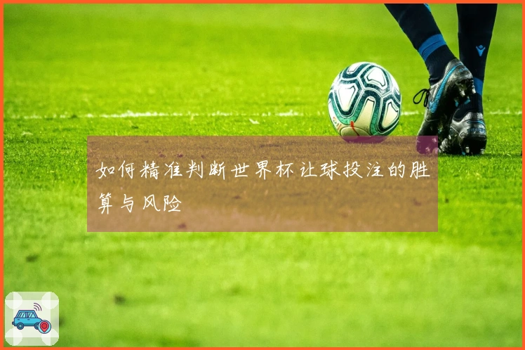如何精准判断世界杯让球投注的胜算与风险