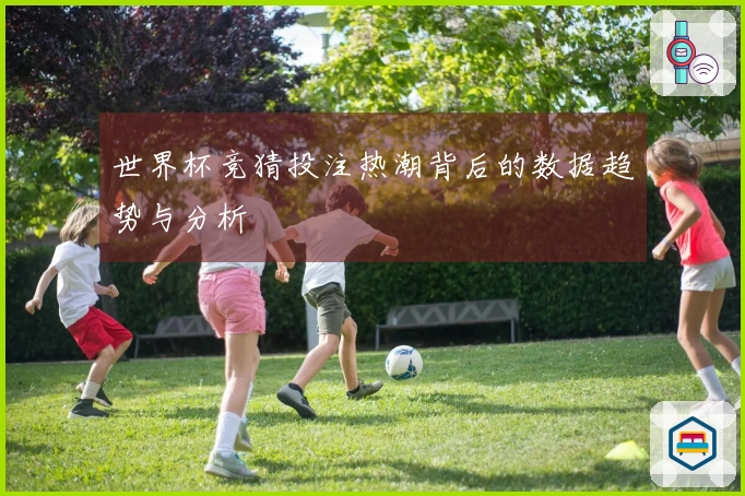 世界杯竞猜投注热潮背后的数据趋势与分析